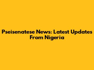 Pseisenatese News: Latest Updates From Nigeria