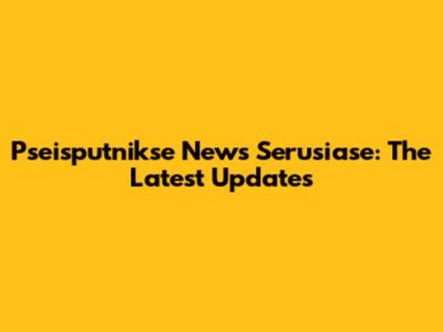 Pseisputnikse News Serusiase: The Latest Updates