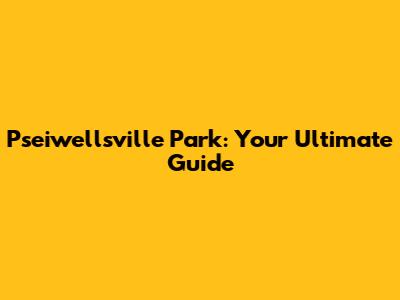 Pseiwellsville Park: Your Ultimate Guide