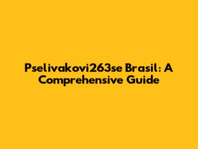 Pselivakovi263se Brasil: A Comprehensive Guide
