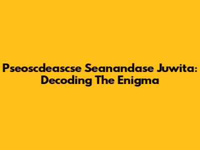 Pseoscdeascse Seanandase Juwita: Decoding The Enigma