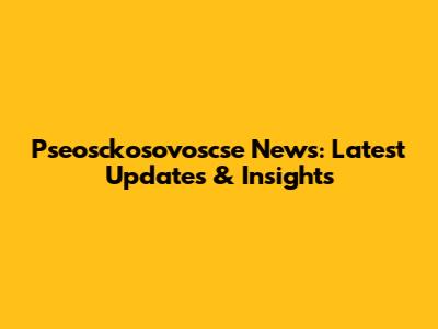 Pseosckosovoscse News: Latest Updates & Insights