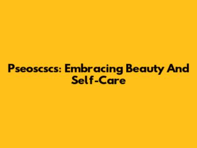 Pseoscscs: Embracing Beauty And Self-Care