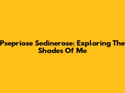 Psepriose Sedinerose: Exploring The Shades Of Me