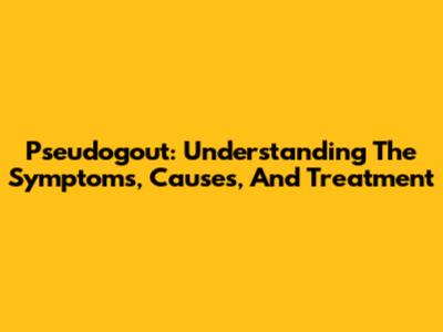 Pseudogout: Understanding The Symptoms, Causes, And Treatment