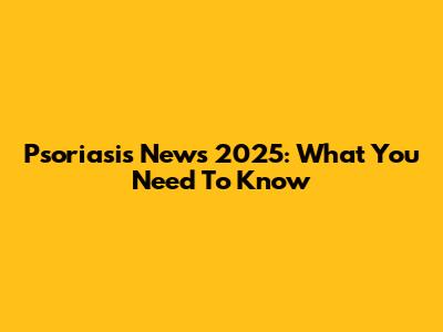 Psoriasis News 2025: What You Need To Know