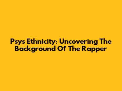 Psy's Ethnicity: Uncovering The Background Of The Rapper