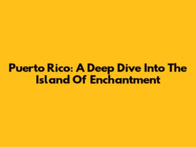 Puerto Rico: A Deep Dive Into The Island Of Enchantment