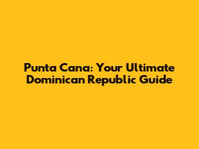 Punta Cana: Your Ultimate Dominican Republic Guide