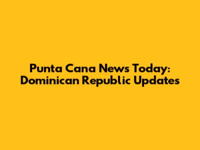 Punta Cana News Today: Dominican Republic Updates