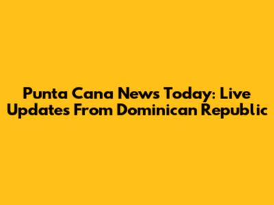 Punta Cana News Today: Live Updates From Dominican Republic