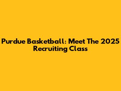 Purdue Basketball: Meet The 2025 Recruiting Class
