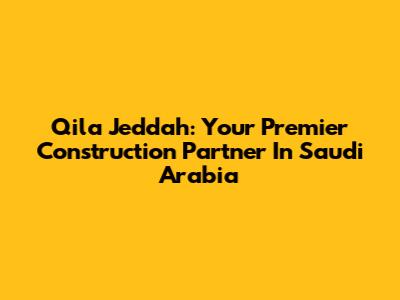 Qila Jeddah: Your Premier Construction Partner In Saudi Arabia