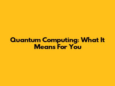 Quantum Computing: What It Means For You