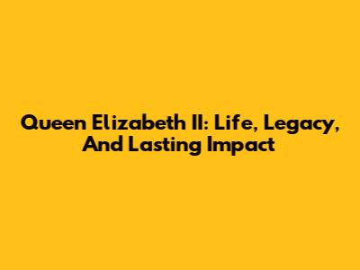 Queen Elizabeth II: Life, Legacy, And Lasting Impact