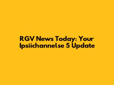 RGV News Today: Your Ipsiichannelse 5 Update