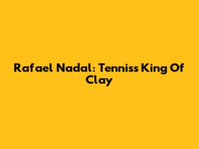 Rafael Nadal: Tennis's King Of Clay