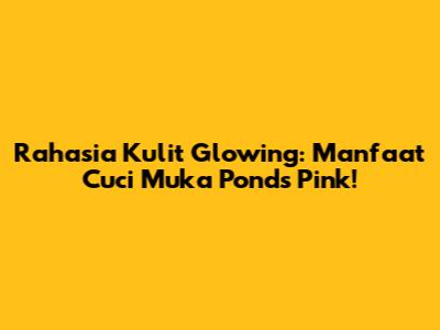 Rahasia Kulit Glowing: Manfaat Cuci Muka Ponds Pink!