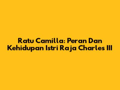 Ratu Camilla: Peran Dan Kehidupan Istri Raja Charles III