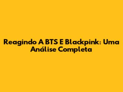 Reagindo A BTS E Blackpink: Uma Análise Completa