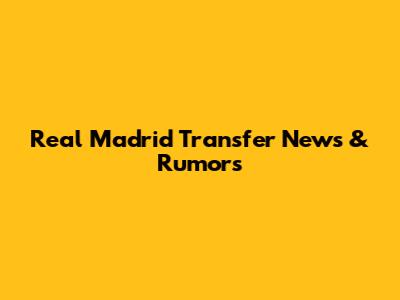 Real Madrid Transfer News & Rumors
