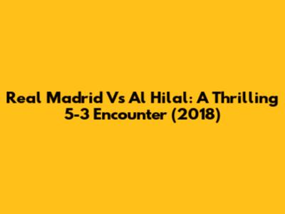 Real Madrid Vs Al Hilal: A Thrilling 5-3 Encounter (2018)