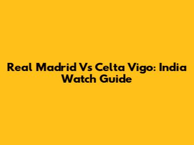 Real Madrid Vs Celta Vigo: India Watch Guide