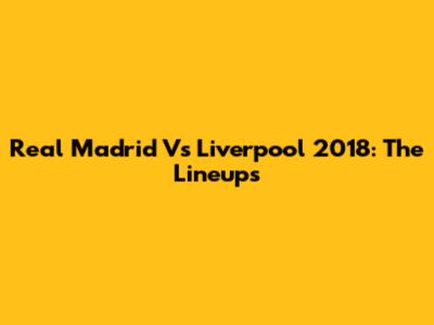 Real Madrid Vs Liverpool 2018: The Lineups