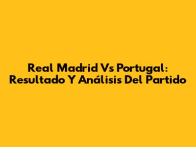 Real Madrid Vs Portugal: Resultado Y Análisis Del Partido