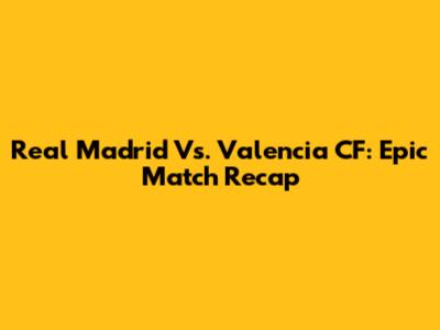 Real Madrid Vs. Valencia CF: Epic Match Recap