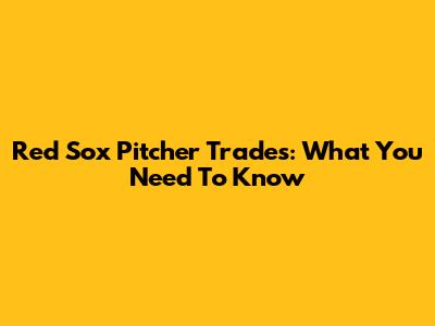 Red Sox Pitcher Trades: What You Need To Know