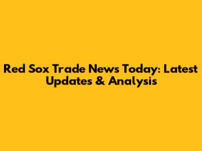 Red Sox Trade News Today: Latest Updates & Analysis