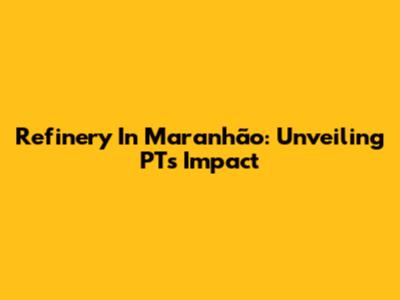 Refinery In Maranhão: Unveiling PT's Impact