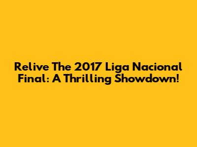 Relive The 2017 Liga Nacional Final: A Thrilling Showdown!