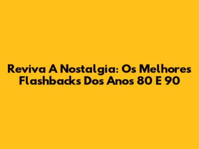 Reviva A Nostalgia: Os Melhores Flashbacks Dos Anos 80 E 90