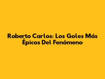 Roberto Carlos: Los Goles Más Épicos Del Fenómeno