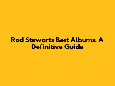 Rod Stewart's Best Albums: A Definitive Guide