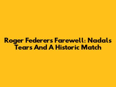 Roger Federer's Farewell: Nadal's Tears And A Historic Match