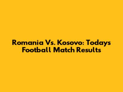 Romania Vs. Kosovo: Today's Football Match Results