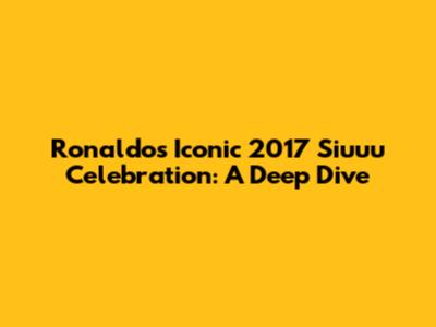 Ronaldo's Iconic 2017 'Siuuu' Celebration: A Deep Dive