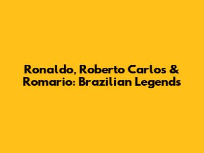 Ronaldo, Roberto Carlos & Romario: Brazilian Legends