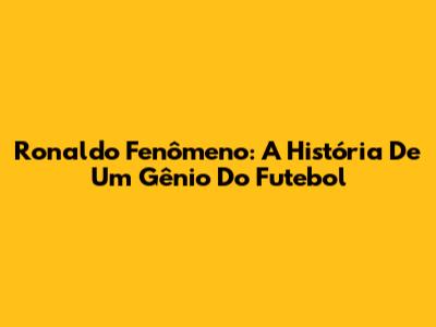 Ronaldo Fenômeno: A História De Um Gênio Do Futebol