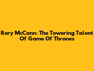 Rory McCann: The Towering Talent Of Game Of Thrones