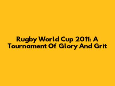 Rugby World Cup 2011: A Tournament Of Glory And Grit
