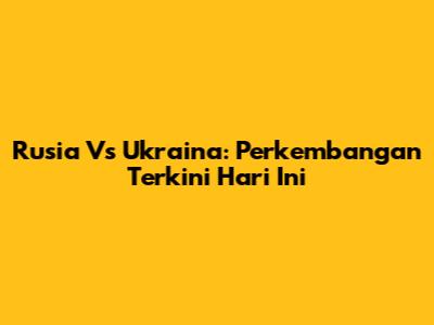 Rusia Vs Ukraina: Perkembangan Terkini Hari Ini