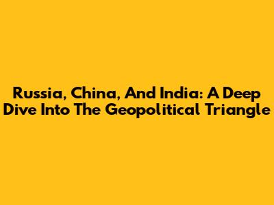 Russia, China, And India: A Deep Dive Into The Geopolitical Triangle