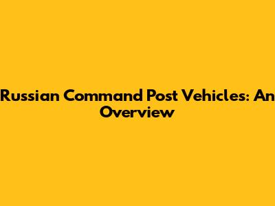 Russian Command Post Vehicles: An Overview