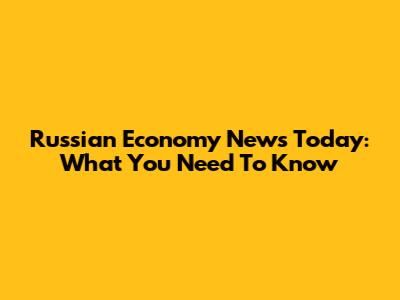 Russian Economy News Today: What You Need To Know
