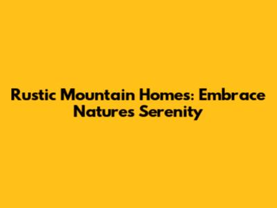 Rustic Mountain Homes: Embrace Nature's Serenity