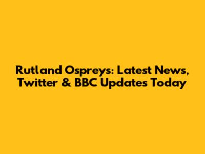 Rutland Ospreys: Latest News, Twitter & BBC Updates Today